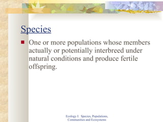 Species One or more populations whose members actually or potentially interbreed under natural conditions and produce fertile offspring. Ecology I:  Species, Populations, Communities and Ecosystems 