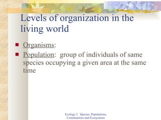 Levels of organization in the living world Organisms : Population :  group of individuals of same species occupying a given area at the same time Ecology I:  Species, Populations, Communities and Ecosystems 