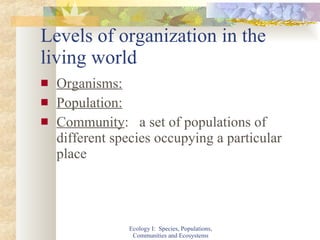 Levels of organization in the living world Organisms: Population: Community :  a set of populations of different species occupying a particular place Ecology I:  Species, Populations, Communities and Ecosystems 