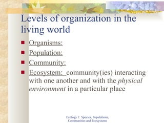 Levels of organization in the living world Organisms: Population: Community: Ecosystem:  community(ies) interacting with one another and with the  physical environment  in a particular place Ecology I:  Species, Populations, Communities and Ecosystems 