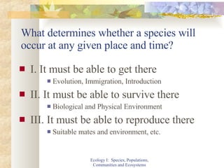 What determines whether a species will occur at any given place and time? I. It must be able to get there Evolution, Immigration, Introduction II. It must be able to survive there Biological and Physical Environment III. It must be able to reproduce there Suitable mates and environment, etc. Ecology I:  Species, Populations, Communities and Ecosystems 