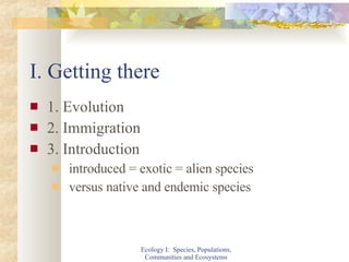 I. Getting there 1. Evolution  2. Immigration 3. Introduction introduced = exotic = alien species versus native and endemic species Ecology I:  Species, Populations, Communities and Ecosystems 