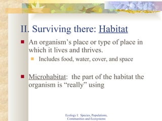 II. Surviving there:  Habitat An organism’s place or type of place in which it lives and thrives. Includes food, water, cover, and space Microhabitat :  the part of the habitat the organism is “really” using Ecology I:  Species, Populations, Communities and Ecosystems 