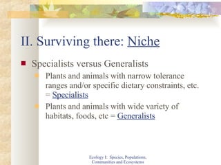 II. Surviving there:  Niche Specialists versus Generalists Plants and animals with narrow tolerance ranges and/or specific dietary constraints, etc. =  Specialists Plants and animals with wide variety of habitats, foods, etc =  Generalists Ecology I:  Species, Populations, Communities and Ecosystems 