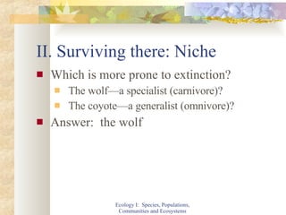II. Surviving there: Niche Which is more prone to extinction? The wolf—a specialist (carnivore)? The coyote—a generalist (omnivore)? Answer:  the wolf Ecology I:  Species, Populations, Communities and Ecosystems 