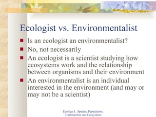 Ecologist vs. Environmentalist Is an ecologist an environmentalist? No, not necessarily An ecologist is a scientist studying how ecosystems work and the relationship between organisms and their environment An environmentalist is an individual interested in the environment (and may or may not be a scientist) Ecology I:  Species, Populations, Communities and Ecosystems 