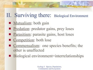 II.  Surviving there:  Biological Environment Mutualism : both gain Predation : predator gains, prey loses Parasitism : parasite gains, host loses Competition : both lose Commensalism :  one species benefits; the other is unaffected Biological environment=interrelationships Ecology I:  Species, Populations, Communities and Ecosystems 