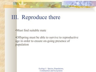 III.  Reproduce there Ecology I:  Species, Populations, Communities and Ecosystems Must find suitable mate Offspring must be able to survive to reproductive age in order to ensure on-going presence of population 