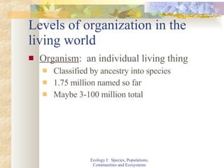 Levels of organization in the living world Organism :  an individual living thing Classified by ancestry into species 1.75 million named so far Maybe 3-100 million total Ecology I:  Species, Populations, Communities and Ecosystems 