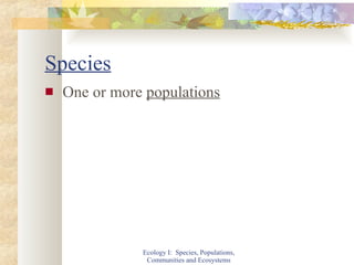 Species One or more  populations Ecology I:  Species, Populations, Communities and Ecosystems 