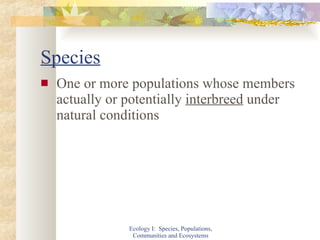 Species One or more populations whose members actually or potentially  interbreed  under natural conditions Ecology I:  Species, Populations, Communities and Ecosystems 