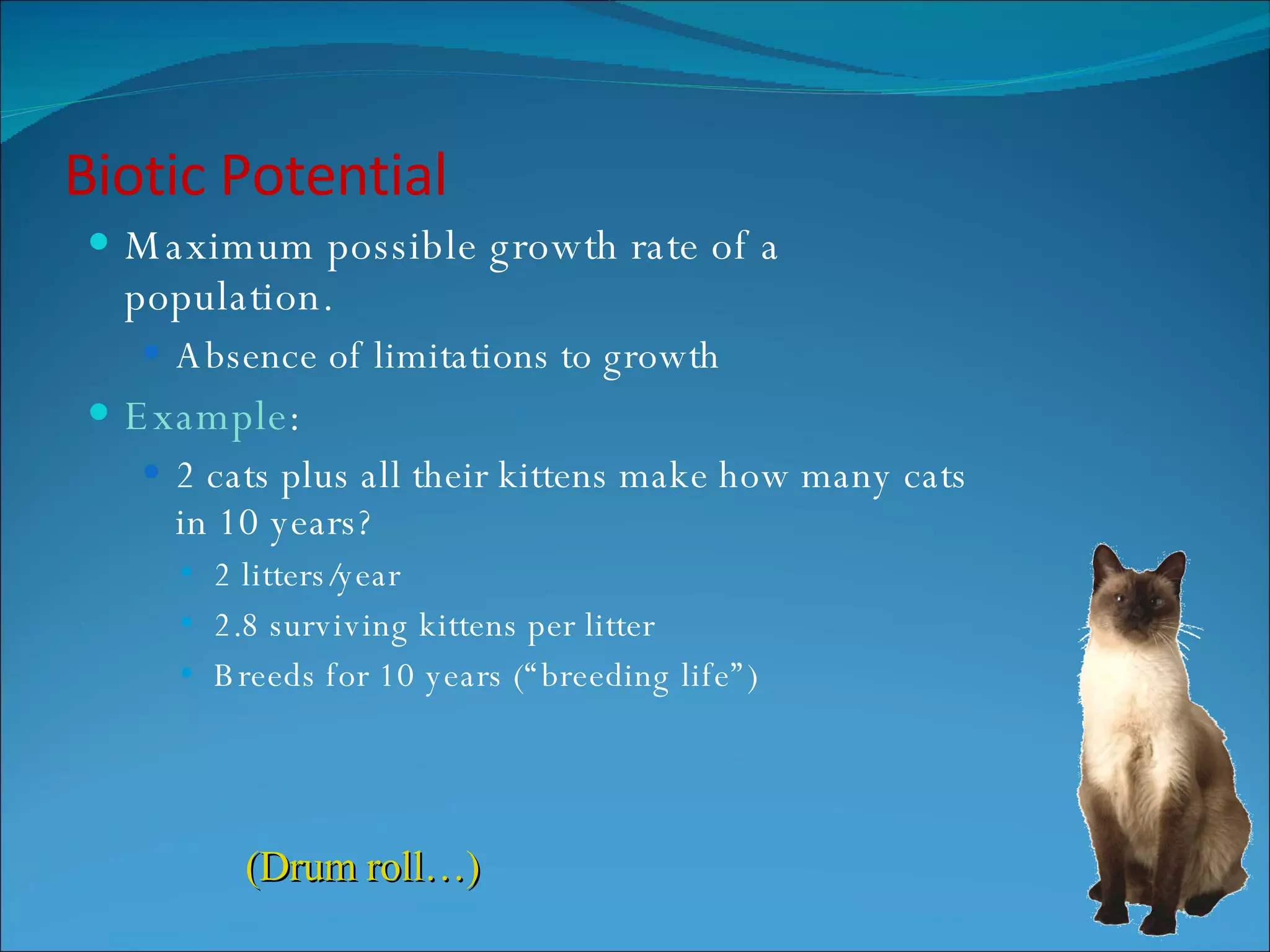 Biotic Potential Maximum possible growth rate of a population. Absence of limitations to growth Example : 2 cats plus all their kittens make how many cats in 10 years? 2 litters/year 2.8 surviving kittens per litter Breeds for 10 years (“breeding life”) (Drum roll…) 