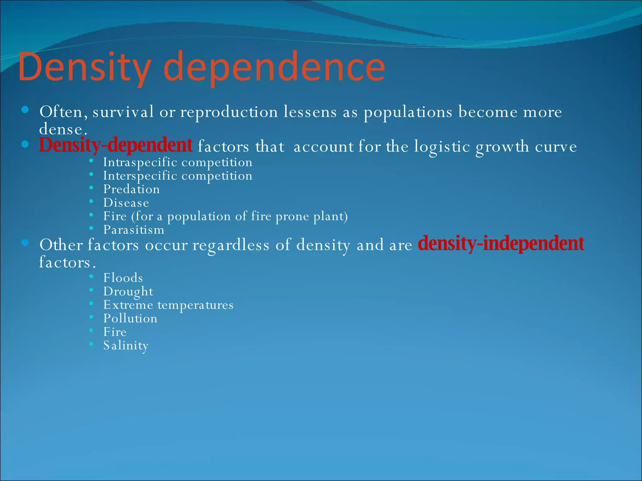 Density dependence Often, survival or reproduction lessens as populations become more dense. Density-dependent   factors that  account for the logistic growth curve Intraspecific competition Interspecific competition Predation Disease Fire (for a population of fire prone plant) Parasitism Other factors occur regardless of density and are  density-independent   factors. Floods Drought Extreme temperatures Pollution Fire Salinity 