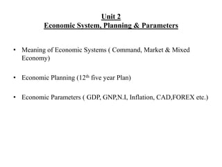 Unit 2
Economic System, Planning & Parameters
• Meaning of Economic Systems ( Command, Market & Mixed
Economy)
• Economic Planning (12th five year Plan)
• Economic Parameters ( GDP, GNP,N.I, Inflation, CAD,FOREX etc.)
 