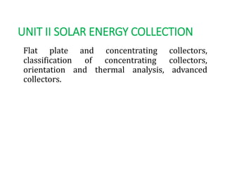 UNIT II SOLAR ENERGY COLLECTION
Flat plate and concentrating collectors,
classification of concentrating collectors,
orientation and thermal analysis, advanced
collectors.
 