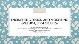 ENGINEERING DESIGN AND MODELLING
(MEE2014, LTP, 4 CREDITS)
Dr Shiv Manjaree Gopaliya
Assistant Professor and Program Chair (BTech ME with AI and Robotics)
School of Mechanical Engineering,
VIT Bhopal University
 