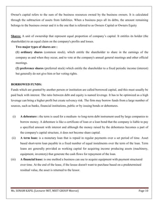 Ms. SONAM KAPIL (Lecturer MIT, MIET GROUP Meerut) Page 10
Owner's capital refers to the sum of the business resources owned by the business owners. It is calculated
through the subtraction of assets from liabilities. When a business pays all its debts, the amount remaining
belongs to the business owner and it is the one that is referred to as Owners Capital or Owners Equity
Shares: A unit of ownership that represent equal proportion of company’s capital. It entitles its holder (the
shareholder) to an equal claim on the company's profits and losses.
Two major types of shares are :
(1) ordinary shares (common stock), which entitle the shareholder to share in the earnings of the
company as and when they occur, and to vote at the company's annual general meetings and other official
meetings.
(2) preference shares (preferred stock) which entitle the shareholder to a fixed periodic income (interest)
but generally do not give him or her voting rights.
BORROWED FUNDS:
Funds which are granted by another person or institution are called borrowed capital, and this must usually be
paid back with interest. The ratio between debt and equity is named leverage. It has to be optimized as a high
leverage can bring a higher profit but create solvency risk. The firm may borrow funds from a large number of
sources, such as banks, financial institutions, public or by issuing bonds or debentures.
(i) A debenture : the term is used for a medium- to long-term debt instrument used by large companies to
borrow money. A debenture is like a certificate of loan or a loan bond that the company is liable to pay
a specified amount with interest and although the money raised by the debentures becomes a part of
the company's capital structure, it does not become share capital.
(ii) A term loan: is a monetary loan that is repaid in regular payments over a set period of time. Asset
based short-term loan payable in a fixed number of equal instalments over the term of the loan. Term
loans are generally provided as working capital for acquiring income producing assets (machinery,
equipment, inventory) that generate the cash flows for repayment of the loan.
(iii) A financial lease: is one method a business can use to acquire equipment with payment structured
over time. At the end of the lease, if the lessee doesn't want to purchase based on a predetermined
residual value, the asset is returned to the lessor.
 