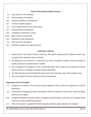 Ms. SONAM KAPIL (Lecturer MIT, MIET GROUP Meerut) Page 11
Factors Determining Capital Structure
(i) Type and size of the enterprise.
(ii) Future prospects of enterprise.
(iii) Financial soundness of entrepreneur.
(iv) Volume of capital required.
(v) Cost of capital and cost of its procurement.
(vi) Pay-back period of the project.
(vii) Availability of alternative sources.
(viii) Rate of return on investment.
(ix) Reputation of the entrepreneur.
(x) Risk involved in the project.
(xi) Flexibility needed in the capital structure.
COST OF CAPITAL
 Capital refers to the funds invested in a business. The capital is generated from different sources such
as equity shares, preference shares, and debt.
 All capital has a cost. However, it varies from one sources of capital to another, from one company to
another and from one period of time to another.
 Cost of capital to the company's is cost of collecting funds. This is equal to the average rate of return
that an investor in a company will expect for providing funds.
 It is the minimum rate of return that the project must earn to keep the value of the company intact.
 The cost of capital in always expressed in terms of percentage
Importance of Cost of Capital
(i) Acceptance or rejection of an investment project depends on the cost that the company has to pay for
financing it.
(ii) Good financial management select such projects, which are expected to earn returns, which are higher
than the cost of capital.
(iii) In capital expenditure decisions, finance managers accept the project, where the cost of capital equals
to the rate of return offered by the project.
(iv) The cost of capital is a guideline for determining the optimum capital structure of a company.
 