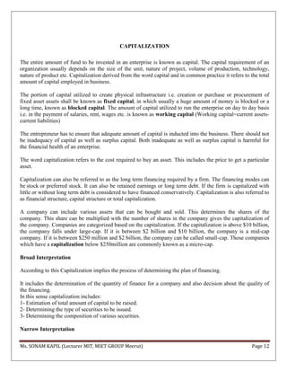 Ms. SONAM KAPIL (Lecturer MIT, MIET GROUP Meerut) Page 12
CAPITALIZATION
The entire amount of fund to be invested in an enterprise is known as capital. The capital requirement of an
organization usually depends on the size of the unit, nature of project, volume of production, technology,
nature of product etc. Capitalization derived from the word capital and in common practice it refers to the total
amount of capital employed in business.
The portion of capital utilized to create physical infrastructure i.e. creation or purchase or procurement of
fixed asset assets shall be known as fixed capital, in which usually a huge amount of money is blocked or a
long time, known as blocked capital. The amount of capital utilized to run the enterprise on day to day basis
i.e. in the payment of salaries, rent, wages etc. is known as working capital (Working capital=current assets-
current liabilities)
The entrepreneur has to ensure that adequate amount of capital is inducted into the business. There should not
be inadequacy of capital as well as surplus capital. Both inadequate as well as surplus capital is harmful for
the financial health of an enterprise.
The word capitalization refers to the cost required to buy an asset. This includes the price to get a particular
asset.
Capitalization can also be referred to as the long term financing required by a firm. The financing modes can
be stock or preferred stock. It can also be retained earnings or long term debt. If the firm is capitalized with
little or without long term debt is considered to have financed conservatively. Capitalization is also referred to
as financial structure, capital structure or total capitalization.
A company can include various assets that can be bought and sold. This determines the shares of the
company. This share can be multiplied with the number of shares in the company gives the capitalization of
the company. Companies are categorized based on the capitalization. If the capitalization is above $10 billion,
the company falls under large-cap. If it is between $2 billion and $10 billion, the company is a mid-cap
company. If it is between $250 million and $2 billion, the company can be called small-cap. Those companies
which have a capitalization below $250million are commonly known as a micro-cap.
Broad Interpretation
According to this Capitalization implies the process of determining the plan of financing.
It includes the determination of the quantity of finance for a company and also decision about the quality of
the financing.
In this sense capitalization includes:
1- Estimation of total amount of capital to be raised.
2- Determining the type of securities to be issued.
3- Determining the composition of various securities.
Narrow Interpretation
 