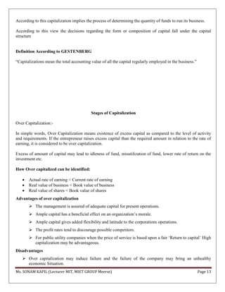 Ms. SONAM KAPIL (Lecturer MIT, MIET GROUP Meerut) Page 13
According to this capitalization implies the process of determining the quantity of funds to run its business.
According to this view the decisions regarding the form or composition of capital fall under the capital
structure
Definition According to GESTENBERG
“Capitalizations mean the total accounting value of all the capital regularly employed in the business.”
Stages of Capitalization
Over Capitalization:-
In simple words, Over Capitalization means existence of excess capital as compared to the level of activity
and requirements. If the entrepreneur raises excess capital than the required amount in relation to the rate of
earning, it is considered to be over capitalization.
Excess of amount of capital may lead to idleness of fund, misutilization of fund, lower rate of return on the
investment etc.
How Over capitalized can be identified:
 Actual rate of earning < Current rate of earning
 Real value of business < Book value of business
 Real value of shares < Book value of shares
Advantages of over capitalization
 The management is assured of adequate capital for present operations.
 Ample capital has a beneficial effect on an organization’s morale.
 Ample capital gives added flexibility and latitude to the corporations operations.
 The profit rates tend to discourage possible competitors.
 For public utility companies when the price of service is based upon a fair ‘Return to capital’ High
capitalization may be advantageous.
Disadvantages
 Over capitalization may induce failure and the failure of the company may bring an unhealthy
economic Situation.
 