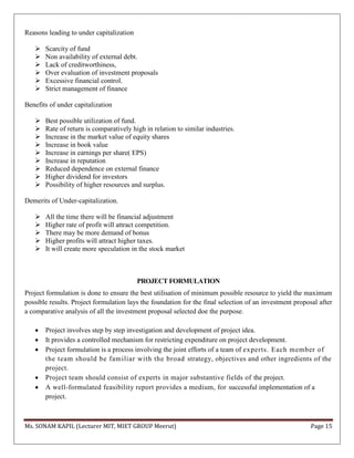 Ms. SONAM KAPIL (Lecturer MIT, MIET GROUP Meerut) Page 15
Reasons leading to under capitalization
 Scarcity of fund
 Non availability of external debt.
 Lack of creditworthiness,
 Over evaluation of investment proposals
 Excessive financial control.
 Strict management of finance
Benefits of under capitalization
 Best possible utilization of fund.
 Rate of return is comparatively high in relation to similar industries.
 Increase in the market value of equity shares
 Increase in book value
 Increase in earnings per share( EPS)
 Increase in reputation
 Reduced dependence on external finance
 Higher dividend for investors
 Possibility of higher resources and surplus.
Demerits of Under-capitalization.
 All the time there will be financial adjustment
 Higher rate of profit will attract competition.
 There may be more demand of bonus
 Higher profits will attract higher taxes.
 It will create more speculation in the stock market
PROJECT FORMULATION
Project formulation is done to ensure the best utilisation of minimum possible resource to yield the maximum
possible results. Project formulation lays the foundation for the final selection of an investment proposal after
a comparative analysis of all the investment proposal selected doe the purpose.
 Project involves step by step investigation and development of project idea.
 It provides a controlled mechanism for restricting expenditure on project development.
 Project formulation is a process involving the joint efforts of a team of experts. Each member of
the team should be familiar with the broad strategy, objectives and other ingredients of the
project.
 Project team should consist of experts in major substantive fields of the project.
 A well-formulated feasibility report provides a medium, for successful implementation of a
project.
 