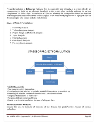 Ms. SONAM KAPIL (Lecturer MIT, MIET GROUP Meerut) Page 16
Project formulation is defined as “taking a first look carefully and critically at a project idea by an
entrepreneur to build up an all-round beneficial to the project after carefully weighing its various
components.” In short Project Formulation is a process whereby the entrepreneur makes an objective
and independent assessment of the various aspects of an investment proposition of a project idea for
determining its total impact and also its liabilities.
Stages of Project Formulation
1. Feasibility analysis
2. Techno-Economic Analysis
3. Project Design and Network Analysis
4. Input Analysis
5. Financial Analysis
6. Cost-Benefit Analysis
7. Pre-Investment Analysis
Feasibility Analysis:
•First stage in project formulation
•Examination to see whether to go in for a detailed investment proposal or not
•Screening for internal and external constraints Conclusion could be
•The project idea seems to be feasible
•The project idea is not a feasible one
•Unable to arrive at a conclusion for want of adequate data
Techno-Economic Analysis:
Screens the idea to-Estimate of potential of the demand for goods/services Choice of optimal
technology
 