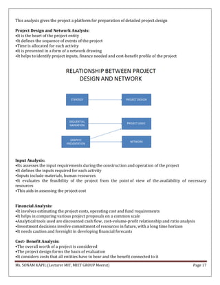 Ms. SONAM KAPIL (Lecturer MIT, MIET GROUP Meerut) Page 17
This analysis gives the project a platform for preparation of detailed project design
Project Design and Network Analysis:
•It is the heart of the project entity
•It defines the sequence of events of the project
•Time is allocated for each activity
•It is presented in a form of a network drawing
•It helps to identify project inputs, finance needed and cost-benefit profile of the project
Input Analysis:
•Its assesses the input requirements during the construction and operation of the project
•It defines the inputs required for each activity
•Inputs include materials, human resources
•It evaluates the feasibility of the project from the point of view of the availability of necessary
resources
•This aids in assessing the project cost
Financial Analysis:
•It involves estimating the project costs, operating cost and fund requirements
•It helps in comparing various project proposals on a common scale
•Analytical tools used are discounted cash flow, cost-volume-profit relationship and ratio analysis
•Investment decisions involve commitment of resources in future, with a long time horizon
•It needs caution and foresight in developing financial forecasts
Cost- Benefit Analysis:
•The overall worth of a project is considered
•The project design forms the basis of evaluation
•It considers costs that all entities have to bear and the benefit connected to it
 