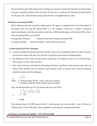 Ms. SONAM KAPIL (Lecturer MIT, MIET GROUP Meerut) Page 19
The period from start of the project till its winding up is known as project life and will vary from project
to project. Generally, projects with more than 20 years life are analyzed for financial cost and benefits
for 20 years only, as the benefits accruing after that have a negligible present value.
(b) Return on investment (ROI):
ROI is defined as the ratio of profit to initial capital. The figure is compared to the cost of the capital. If
the project does not yield the desired ROI, it is not accepted. If there are a number of projects
under consideration, then they are ranked on the basis of ROI and the project with the best ROI or those
above the desired ROI is/are selected.
Average Rate of Returns = (Annual net income/Average Investment)*100
Average investment =Initial investment + Scrap value/Life of assets
(c) Discounted Cash Flow Technique
 A project normally having long life, the cash flow spans over a long period. Since the value of money
will not be the same in all years, the cash flow of all future years cannot be treated equally.
 The difference in the 'value' of money arises mainly due to its capacity to earn if it is invested today.
This is known as 'time value of money' .
 Time value of money is estimated by 'discounting' the future cash flows to their present value. One can
'reduce' future benefits and cost streams to their 'present worth' or 'present value' with the technique
called discounted cash flow technique.
d =
1
(1 )n
r
where, d = discount factor for Re. 1 and r is the rate of interest
n= Number of periods which could be years or months
Thus, the discount factor at 10 % per annum after one year will be
d =
1 1 1
1 1 1
(1 0.1) (1.1)10
1
100
 
 
  
= 0.909
This discount factor of 0.909 means that Re. 1 which going to be received after 1 year will have its
‘Present value’ as Rs. 0.909 today. This computation can be done by using discount tables.
(d) Measures of Financial Viability -- NPV, BCR and IRR
 