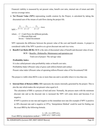 Ms. SONAM KAPIL (Lecturer MIT, MIET GROUP Meerut) Page 20
Financial viability is measured by net present value, benefit cost ratio, internal rate of return and debt
service coverage ratios.
 Net Present Value (NPV) representing wealth creation by the Project, is calculated by taking the
discounted sum of the stream of cash flows during the project life.
NPV =
1 2
3
... Invst.
(1 ) (1 ) (1 )
n
n
CC C
r r r
   
  
where , C = Cash Flows for different periods,
r = Discount Rate and
Invest. = Initial Investment
NPV represents the difference between the present value of the cost and benefit streams. A project is
considered viable if the NPV is positive at a given discount rate and vice-versa.
 Benefit Cost Ratio (BCR): BCR is the ratio of discounted value of benefit and discount value of cost.
BCR = Benefits - Disbenefits- Maintenance and operation cost
Total cost of project- The salvage value
Profitability Index:
It is also called present value profitability index or benefit cost ratio.
Profitability Index=(Present value of gross cash inflows/Initial cash outlay)
Present value index=(Present value of operating inflows/Present value of Net Investment)*100
The project is viable when BCR is one or more than one and is unviable when it is less than one.
 Internal Rate of Return (IRR): IRR represents the returns internally generated by the project. This is
also the rate which makes the net present value equal to 0.
The calculation of IRR is a process of trial and error. Normally, the process starts with the minimum
discount rate and as the discount rate is increased the NPV will come down and becomes 0 or
negative.
If NPV is positive at one rate and negative at the immediate next rate (for example if NPV is positive
at 20% discount rate and is negative at 25%), ‘Interpolation Method’ could be used for finding out
the exact IRR by the following formula.
Exact IRR by interpolation method =
L + (H – L) × (NPV at L)
{(NPV at L) – (NPV at H)}
 