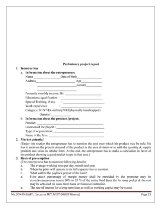 Ms. SONAM KAPIL (Lecturer MIT, MIET GROUP Meerut) Page 23
Preliminary project report
1. Introduction
a. Information about the entrepreneur:
Name _________________Date of birth________________
Address_________________________ Age_____________
_________________________Gender__________
_________________________
Presently monthly income: Rs _______________________
Educational qualification : __________________________
Special Training, if any : __________________________
Work experience : __________________________
Category: SC/ST/Ex-military/NRI/physically handicapped /
General/:____________
b. Information about the product /project:
Product: __________________________________________
Location of the project : ______________________________
Type of organization: ________________________________
Name of the firm: ___________________________________
2. Market potential
(Under this section the entrepreneur has to mention the area over which his product may be sold. He
has to mention the present demand of the product in the area division-wise with the quantity & supply
position and value in tabular form. At the end, the entrepreneur has to make a conclusion in favor of
the product showing a good market scope in that area.)
3. Basis of presumption
(The entrepreneur has to mention following details)
a. The average working hour per day, month and year
b. When the plant will operate in its full capacity has to mention.
c. What will be the payback period of the loan?
d. How much percentage of margin money shall be provided by the promoter may be
stated.(entrepreneur invest 30% to 35 % of the entire fund from the his own pocket & the rest
may be obtained on loans from bank or financial institution.
e. The rate of interest for a long term loan as well as working capital may be stated.
 