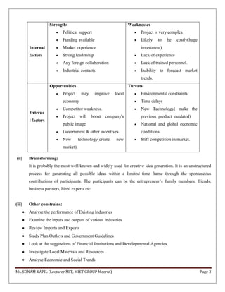 Ms. SONAM KAPIL (Lecturer MIT, MIET GROUP Meerut) Page 3
(ii) Brainstorming:
It is probably the most well known and widely used for creative idea generation. It is an unstructured
process for generating all possible ideas within a limited time frame through the spontaneous
contributions of participants. The participants can be the entrepreneur’s family members, friends,
business partners, hired experts etc.
(iii) Other constrains:
 Analyse the performance of Existing Industries
 Examine the inputs and outputs of various Industries
 Review Imports and Exports
 Study Plan Outlays and Government Guidelines
 Look at the suggestions of Financial Institutions and Developmental Agencies
 Investigate Local Materials and Resources
 Analyse Economic and Social Trends
Internal
factors
Strengths
 Political support
 Funding available
 Market experience
 Strong leadership
 Any foreign collaboration
 Industrial contacts
Weaknesses
 Project is very complex
 Likely to be costly(huge
investment)
 Lack of experience
 Lack of trained personnel.
 Inability to forecast market
trends.
Externa
l factors
Opportunities
 Project may improve local
economy
 Competitor weakness.
 Project will boost company's
public image
 Government & other incentives.
 New technology(create new
market)
Threats
 Environmental constraints
 Time delays
 New Technology( make the
previous product outdated)
 National and global economic
conditions.
 Stiff competition in market.
 