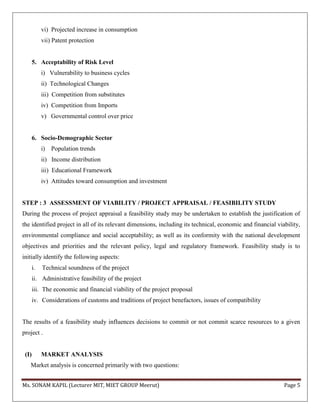 Ms. SONAM KAPIL (Lecturer MIT, MIET GROUP Meerut) Page 5
vi) Projected increase in consumption
vii) Patent protection
5. Acceptability of Risk Level
i) Vulnerability to business cycles
ii) Technological Changes
iii) Competition from substitutes
iv) Competition from Imports
v) Governmental control over price
6. Socio-Demographic Sector
i) Population trends
ii) Income distribution
iii) Educational Framework
iv) Attitudes toward consumption and investment
STEP : 3 ASSESSMENT OF VIABILITY / PROJECT APPRAISAL / FEASIBILITY STUDY
During the process of project appraisal a feasibility study may be undertaken to establish the justification of
the identified project in all of its relevant dimensions, including its technical, economic and financial viability,
environmental compliance and social acceptability; as well as its conformity with the national development
objectives and priorities and the relevant policy, legal and regulatory framework. Feasibility study is to
initially identify the following aspects:
i. Technical soundness of the project
ii. Administrative feasibility of the project
iii. The economic and financial viability of the project proposal
iv. Considerations of customs and traditions of project benefactors, issues of compatibility
The results of a feasibility study influences decisions to commit or not commit scarce resources to a given
project .
(I) MARKET ANALYSIS
Market analysis is concerned primarily with two questions:
 