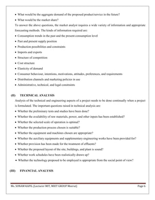 Ms. SONAM KAPIL (Lecturer MIT, MIET GROUP Meerut) Page 6
 What would be the aggregate demand of the proposed product/service in the future?
 What would be the market share?
To answer the above questions, the market analyst requires a wide variety of information and appropriate
forecasting methods. The kinds of information required are:
 Consumption trends in the past and the present consumption level
 Past and present supply position
 Production possibilities and constraints
 Imports and exports
 Structure of competition
 Cost structure
 Elasticity of demand
 Consumer behaviour, intentions, motivations, attitudes, preferences, and requirements
 Distribution channels and marketing policies in use
 Administrative, technical, and legal constraints
(II) TECHNICAL ANALYSIS
Analysis of the technical and engineering aspects of a project needs to be done continually when a project
is formulated. The important questions raised in technical analysis are:
 Whether the preliminary tests and studies have been done?
 Whether the availability of raw materials, power, and other inputs has been established?
 Whether the selected scale of operation is optimal?
 Whether the production process chosen is suitable?
 Whether the equipment and machines chosen are appropriate?
 Whether the auxiliary equipments and supplementary engineering works have been provided for?
 Whether provision has been made for the treatment of effluents?
 Whether the proposed layout of the site, buildings, and plant is sound?
 Whether work schedules have been realistically drawn up?
 Whether the technology proposed to be employed is appropriate from the social point of view?
(III) FINANCIAL ANALYSIS
 