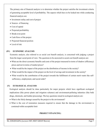 Ms. SONAM KAPIL (Lecturer MIT, MIET GROUP Meerut) Page 7
The primary aim of financial analysis is to determine whether the project satisfies the investment criteria
of generating acceptable level of profitability. The aspects which have to be looked into while conducting
financial analysis are:
 Investment outlay and cost of project
 Sources of financing
 Cost of capital
 Projected profitability
 Break-even point
 Cash flows of the project
 Projected financial position
 Level of risk
(IV) ECONOMIC ANALYSIS
Economic analysis, also referred to as social cost benefit analysis, is concerned with judging a project
from the larger social point of view. The questions to be answered in social cost benefit analysis are:
 What are the direct economic benefits and costs of the project measured in terms of shadow (efficiency)
prices and not in terms of market prices?
 What would be the impact of the project on the distribution of income in the society?
 What would be the impact of the project on the level of savings and investment in the society?
 What would be the contribution of the project towards the fulfillment of certain merit wants like self-
sufficiency, employment, and social order?
(V) ECOLOGICAL ANALYSIS
Ecological analysis should be done particularly for major projects which have significant ecological
implications (like power plants and irrigation schemes) and environment-polluting industries (like bulk
drugs, chemicals, and leather processing). The key questions raised in ecological analysis are:
 What is the likely damage caused by the project to the environment?
 What is the cost of restoration measures required to ensure that the damage to the environment is
contained within acceptable limit
PROJECT FINANCING:
 