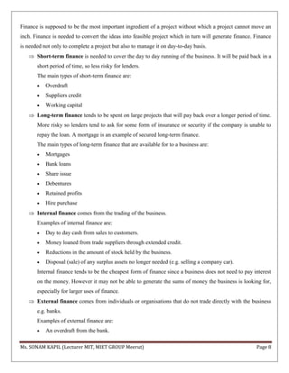 Ms. SONAM KAPIL (Lecturer MIT, MIET GROUP Meerut) Page 8
Finance is supposed to be the most important ingredient of a project without which a project cannot move an
inch. Finance is needed to convert the ideas into feasible project which in turn will generate finance. Finance
is needed not only to complete a project but also to manage it on day-to-day basis.
 Short-term finance is needed to cover the day to day running of the business. It will be paid back in a
short period of time, so less risky for lenders.
The main types of short-term finance are:
 Overdraft
 Suppliers credit
 Working capital
 Long-term finance tends to be spent on large projects that will pay back over a longer period of time.
More risky so lenders tend to ask for some form of insurance or security if the company is unable to
repay the loan. A mortgage is an example of secured long-term finance.
The main types of long-term finance that are available for to a business are:
 Mortgages
 Bank loans
 Share issue
 Debentures
 Retained profits
 Hire purchase
 Internal finance comes from the trading of the business.
Examples of internal finance are:
 Day to day cash from sales to customers.
 Money loaned from trade suppliers through extended credit.
 Reductions in the amount of stock held by the business.
 Disposal (sale) of any surplus assets no longer needed (e.g. selling a company car).
Internal finance tends to be the cheapest form of finance since a business does not need to pay interest
on the money. However it may not be able to generate the sums of money the business is looking for,
especially for larger uses of finance.
 External finance comes from individuals or organisations that do not trade directly with the business
e.g. banks.
Examples of external finance are:
 An overdraft from the bank.
 