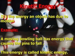Kinetic energy: It’s the energy an object has due to motion Example: A moving bowling ball has energy that causes the pins to fall . This energy is called kinetic energy. Kinetic Energy 