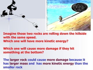 Imagine those two rocks are rolling down the hillside with the same speed. Which one will have more kinetic energy? Which one will cause more damage if they hit something at the bottom? The  larger rock  could cause  more damage  because it has  larger mass  and  has  more kinetic energy  than the smaller rock 