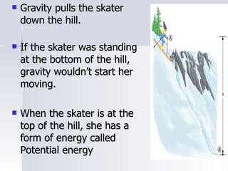 Gravity pulls the skater down the hill. If the skater was standing at the bottom of the hill, gravity wouldn’t start her moving. When the skater is at the top of the hill, she has a form of energy called Potential energy 