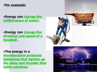 For example: Energy can  change the temperature of water . Energy can  change the direction and speed of a baseball . The energy in a  thunderstorm produces lightening that lighten up the skies and thunder that rattle windows 