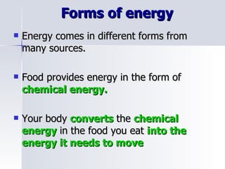 Forms of energy  Energy comes in different forms from many sources. Food provides energy in the form of  chemical energy. Your body  converts  the  chemical energy  in the food you eat  into the energy it needs to move 
