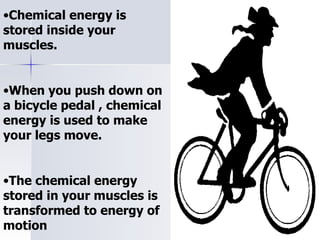 Chemical energy is stored inside your muscles. When you push down on a bicycle pedal , chemical energy is used to make your legs move. The chemical energy stored in your muscles is transformed to energy of motion  