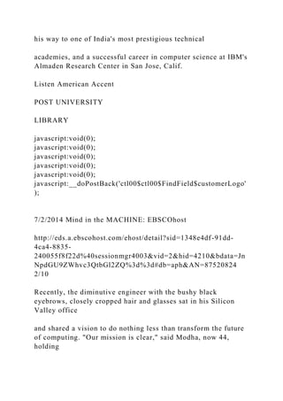 his way to one of India's most prestigious technical
academies, and a successful career in computer science at IBM's
Almaden Research Center in San Jose, Calif.
Listen American Accent
POST UNIVERSITY
LIBRARY
javascript:void(0);
javascript:void(0);
javascript:void(0);
javascript:void(0);
javascript:void(0);
javascript:__doPostBack('ctl00$ctl00$FindField$customerLogo'
);
7/2/2014 Mind in the MACHINE: EBSCOhost
http://eds.a.ebscohost.com/ehost/detail?sid=1348e4df-91dd-
4ca4-8835-
240055f8f22d%40sessionmgr4003&vid=2&hid=4210&bdata=Jn
NpdGU9ZWhvc3QtbGl2ZQ%3d%3d#db=aph&AN=87520824
2/10
Recently, the diminutive engineer with the bushy black
eyebrows, closely cropped hair and glasses sat in his Silicon
Valley office
and shared a vision to do nothing less than transform the future
of computing. "Our mission is clear," said Modha, now 44,
holding
 