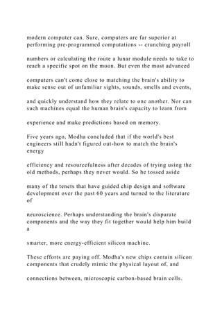 modern computer can. Sure, computers are far superior at
performing pre-programmed computations -- crunching payroll
numbers or calculating the route a lunar module needs to take to
reach a specific spot on the moon. But even the most advanced
computers can't come close to matching the brain's ability to
make sense out of unfamiliar sights, sounds, smells and events,
and quickly understand how they relate to one another. Nor can
such machines equal the human brain's capacity to learn from
experience and make predictions based on memory.
Five years ago, Modha concluded that if the world's best
engineers still hadn't figured out-how to match the brain's
energy
efficiency and resourcefulness after decades of trying using the
old methods, perhaps they never would. So he tossed aside
many of the tenets that have guided chip design and software
development over the past 60 years and turned to the literature
of
neuroscience. Perhaps understanding the brain's disparate
components and the way they fit together would help him build
a
smarter, more energy-efficient silicon machine.
These efforts are paying off. Modha's new chips contain silicon
components that crudely mimic the physical layout of, and
connections between, microscopic carbon-based brain cells.
 