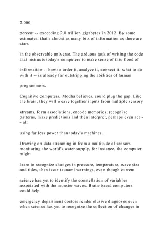 2,000
percent -- exceeding 2.8 trillion gigabytes in 2012. By some
estimates, that's almost as many bits of information as there are
stars
in the observable universe. The arduous task of writing the code
that instructs today's computers to make sense of this flood of
information -- how to order it, analyze it, connect it, what to do
with it -- is already far outstripping the abilities of human
programmers.
Cognitive computers, Modha believes, could plug the gap. Like
the brain, they will weave together inputs from multiple sensory
streams, form associations, encode memories, recognize
patterns, make predictions and then interpret, perhaps even act -
- all
using far less power than today's machines.
Drawing on data streaming in from a multitude of sensors
monitoring the world's water supply, for instance, the computer
might
learn to recognize changes in pressure, temperature, wave size
and tides, then issue tsunami warnings, even though current
science has yet to identify the constellation of variables
associated with the monster waves. Brain-based computers
could help
emergency department doctors render elusive diagnoses even
when science has yet to recognize the collection of changes in
 