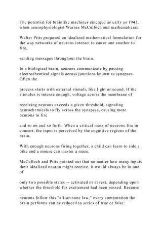 The potential for brainlike machines emerged as early as 1943,
when neurophysiologist Warren McCulloch and mathematician
Walter Pitts proposed an idealized mathematical formulation for
the way networks of neurons interact to cause one another to
fire,
sending messages throughout the brain.
In a biological brain, neurons communicate by passing
electrochemical signals across junctions known as synapses.
Often the
process starts with external stimuli, like light or sound. If the
stimulus is intense enough, voltage across the membrane of
receiving neurons exceeds a given threshold, signaling
neurochemicals to fly across the synapses, causing more
neurons to fire
and so on and so forth. When a critical mass of neurons fire in
concert, the input is perceived by the cognitive regions of the
brain.
With enough neurons firing together, a child can learn to ride a
bike and a mouse can master a maze.
McCulloch and Pitts pointed out that no matter how many inputs
their idealized neuron might receive, it would always be in one
of
only two possible states -- activated or at rest, depending upon
whether the threshold for excitement had been passed. Because
neurons follow this "all-or-none law," every computation the
brain performs can be reduced to series of true or false
 