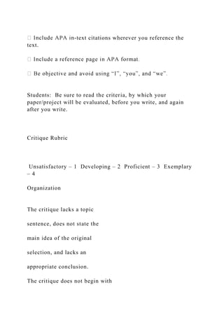 -text citations wherever you reference the
text.
Students: Be sure to read the criteria, by which your
paper/project will be evaluated, before you write, and again
after you write.
Critique Rubric
Unsatisfactory – 1 Developing – 2 Proficient – 3 Exemplary
– 4
Organization
The critique lacks a topic
sentence, does not state the
main idea of the original
selection, and lacks an
appropriate conclusion.
The critique does not begin with
 