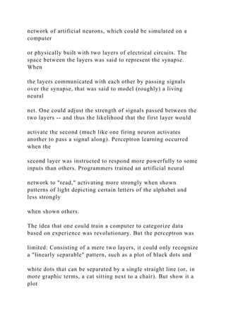 network of artificial neurons, which could be simulated on a
computer
or physically built with two layers of electrical circuits. The
space between the layers was said to represent the synapse.
When
the layers communicated with each other by passing signals
over the synapse, that was said to model (roughly) a living
neural
net. One could adjust the strength of signals passed between the
two layers -- and thus the likelihood that the first layer would
activate the second (much like one firing neuron activates
another to pass a signal along). Perceptron learning occurred
when the
second layer was instructed to respond more powerfully to some
inputs than others. Programmers trained an artificial neural
network to "read," activating more strongly when shown
patterns of light depicting certain letters of the alphabet and
less strongly
when shown others.
The idea that one could train a computer to categorize data
based on experience was revolutionary. But the perceptron was
limited: Consisting of a mere two layers, it could only recognize
a "linearly separable" pattern, such as a plot of black dots and
white dots that can be separated by a single straight line (or, in
more graphic terms, a cat sitting next to a chair). But show it a
plot
 