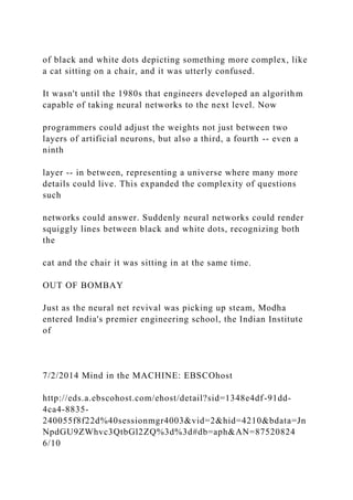 of black and white dots depicting something more complex, like
a cat sitting on a chair, and it was utterly confused.
It wasn't until the 1980s that engineers developed an algorithm
capable of taking neural networks to the next level. Now
programmers could adjust the weights not just between two
layers of artificial neurons, but also a third, a fourth -- even a
ninth
layer -- in between, representing a universe where many more
details could live. This expanded the complexity of questions
such
networks could answer. Suddenly neural networks could render
squiggly lines between black and white dots, recognizing both
the
cat and the chair it was sitting in at the same time.
OUT OF BOMBAY
Just as the neural net revival was picking up steam, Modha
entered India's premier engineering school, the Indian Institute
of
7/2/2014 Mind in the MACHINE: EBSCOhost
http://eds.a.ebscohost.com/ehost/detail?sid=1348e4df-91dd-
4ca4-8835-
240055f8f22d%40sessionmgr4003&vid=2&hid=4210&bdata=Jn
NpdGU9ZWhvc3QtbGl2ZQ%3d%3d#db=aph&AN=87520824
6/10
 