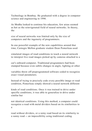 Technology in Bombay. He graduated with a degree in computer
science and engineering in 1990.
As Modha looked to continue his education, few areas seemed
as hot as the reinvigorated field of neural networks. In theory,
the
size of neural networks was limited only by the size of
computers and the ingenuity of programmers.
In one powerful example of the new capabilities around that
time, Carnegie Mellon graduate student Dean Pomerleau used
simulated images of road conditions to teach a neural network
to interpret live road images picked up by cameras attached to a
car's onboard computer. Traditional programmers had been
stumped because even subtle changes in angle, lighting or other
variables threw off preprogrammed software coded to recognize
exact visual parameters.
Instead of trying to precisely code every possible image or road
condition, Pomerleau simply showed a neural network different
kinds of road conditions. Once it was trained to drive under
specific conditions, it was able to generalize to drive under
similar but
not identical conditions. Using this method, a computer could
recognize a road with metal dividers based on its similarities to
a
road without dividers, or a rainy road based on its similarity to
a sunny road -- an impossibility using traditional coding
 