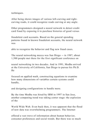 techniques.
After being shown images of various left-curving and right-
curving roads, it could recognize roads curving at any angle.
Other programmers designed a neural network to detect credit
card fraud by exposing it to purchase histories of good versus
fraudulent card accounts. Based on the general spending
patterns found in known fraudulent accounts, the neural network
was
able to recognize the behavior and flag new fraud cases.
The neural networking mecca was San Diego -- in 1987, about
1,500 people met there for the first significant conference on
neural networking in two decades. And in 1991, Modha arrived
at the University of California, San Diego to pursue his Ph.D.
He
focused on applied math, constructing equations to examine
how many dimensions of variables certain systems could
handle,
and designing configurations to handle more.
By the time Modha was hired by IBM in 1997 in San Jose,
another computing trend was taking center stage: the explosion
of the
World Wide Web. Even back then, it was apparent that the flood
of new data was overwhelming programmers. The Internet
offered a vast trove of information about human behavior,
consumer preferences and social trends. But there was so much
 